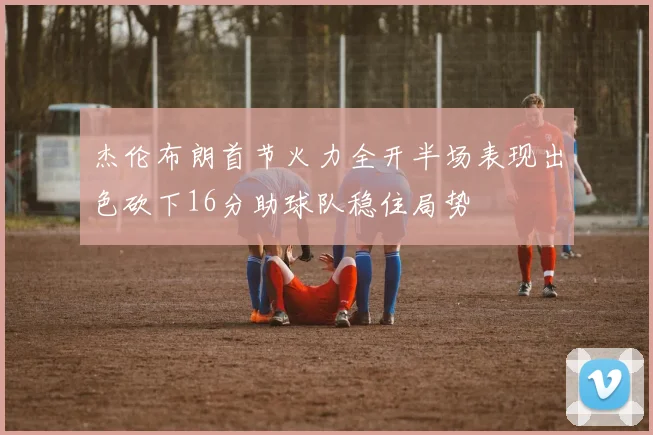 杰伦布朗首节火力全开半场表现出色砍下16分助球队稳住局势