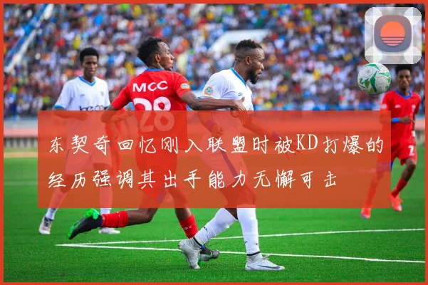 东契奇回忆刚入联盟时被KD打爆的经历强调其出手能力无懈可击