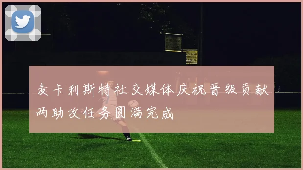 麦卡利斯特社交媒体庆祝晋级贡献两助攻任务圆满完成