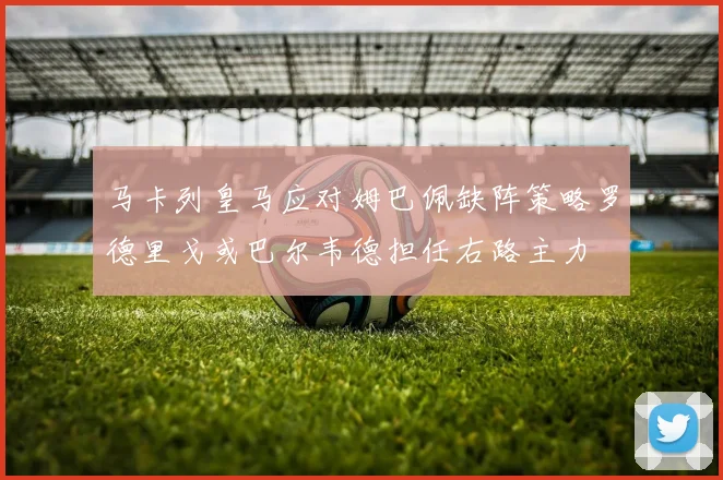 马卡列皇马应对姆巴佩缺阵策略罗德里戈或巴尔韦德担任右路主力