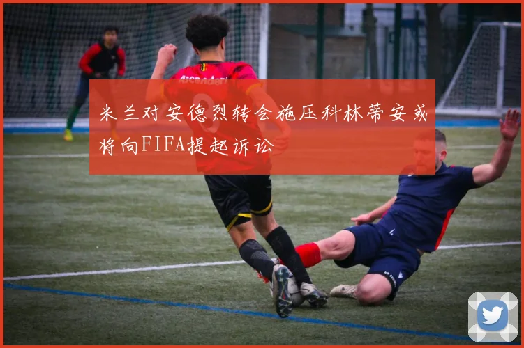 米兰对安德烈转会施压科林蒂安或将向FIFA提起诉讼