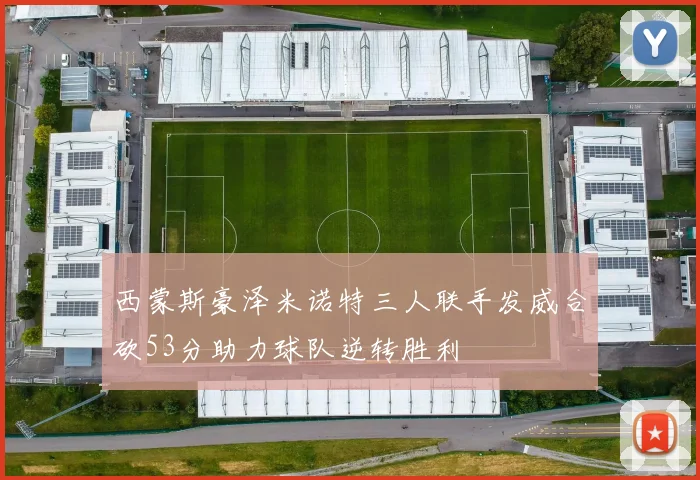 西蒙斯豪泽米诺特三人联手发威合砍53分助力球队逆转胜利