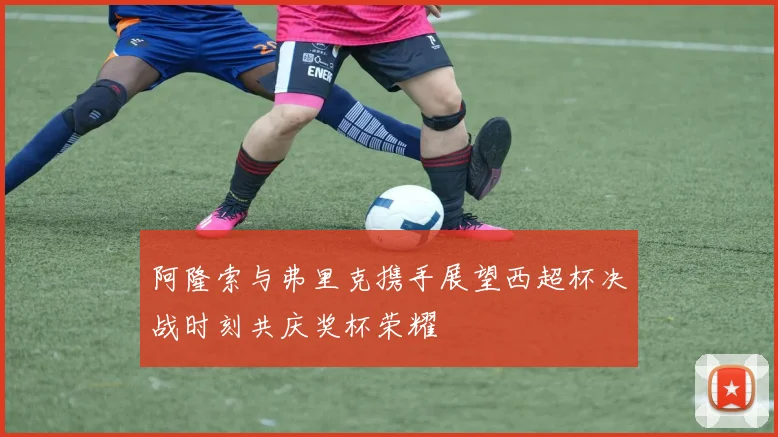 阿隆索与弗里克携手展望西超杯决战时刻共庆奖杯荣耀