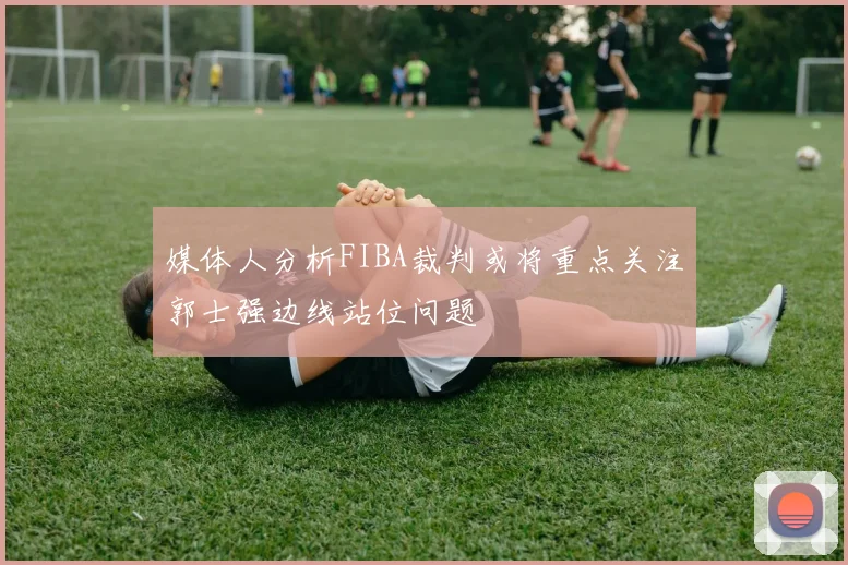 媒体人分析FIBA裁判或将重点关注郭士强边线站位问题