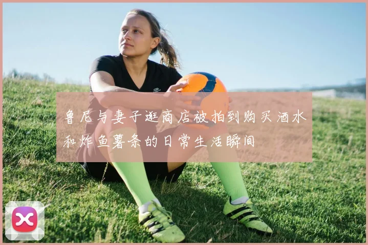 鲁尼与妻子逛商店被拍到购买酒水和炸鱼薯条的日常生活瞬间