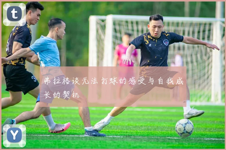 弗拉格谈无法打球的感受与自我成长的契机