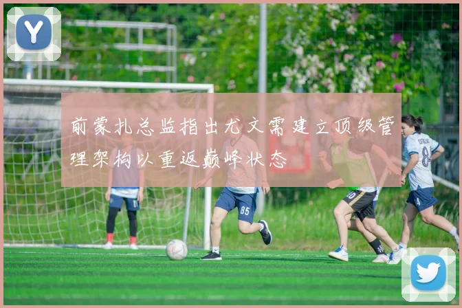 前蒙扎总监指出尤文需建立顶级管理架构以重返巅峰状态