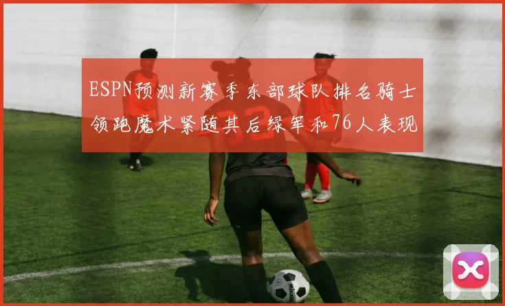 ESPN预测新赛季东部球队排名骑士领跑魔术紧随其后绿军和76人表现各异