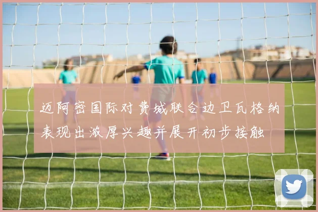 迈阿密国际对费城联合边卫瓦格纳表现出浓厚兴趣并展开初步接触