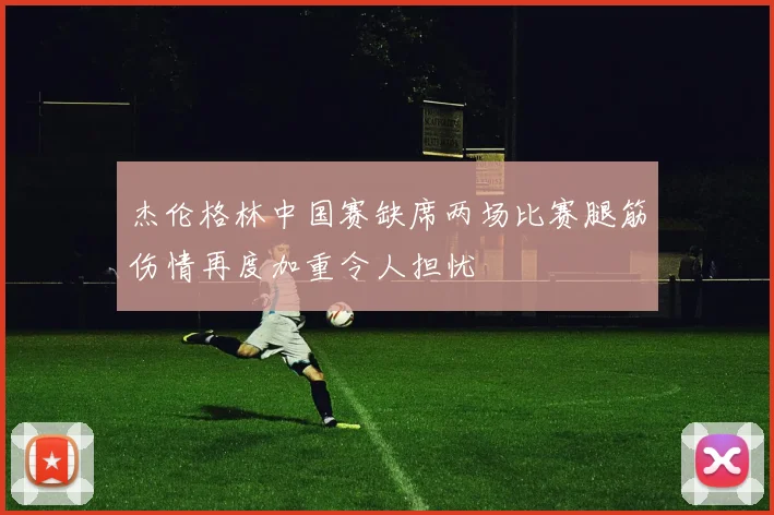 杰伦格林中国赛缺席两场比赛腿筋伤情再度加重令人担忧
