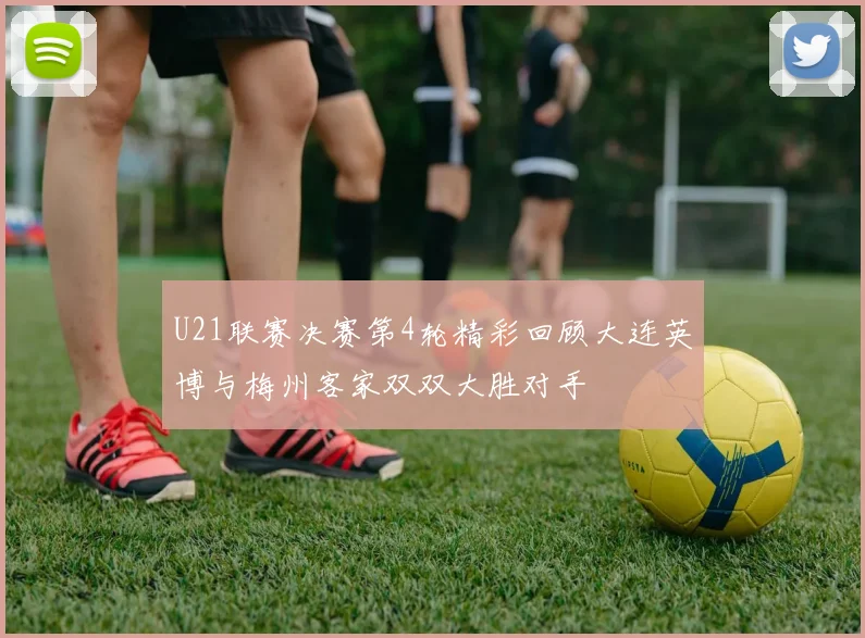 U21联赛决赛第4轮精彩回顾大连英博与梅州客家双双大胜对手