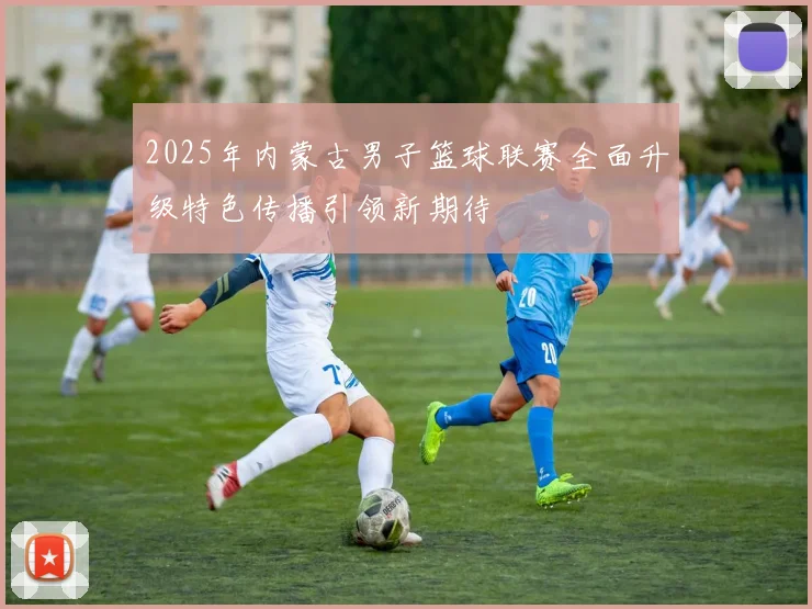 2025年内蒙古男子篮球联赛全面升级特色传播引领新期待