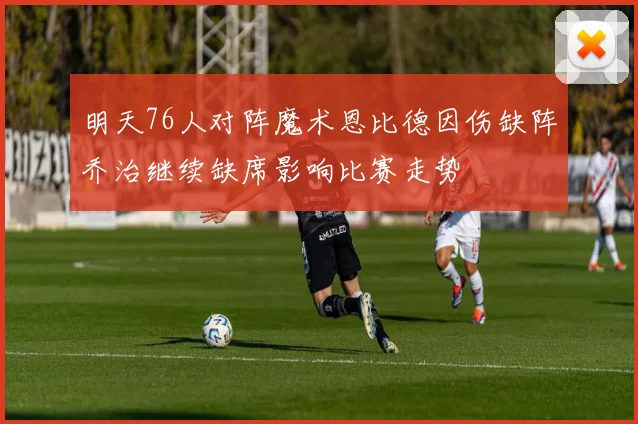 明天76人对阵魔术恩比德因伤缺阵乔治继续缺席影响比赛走势