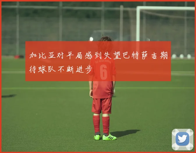 加比亚对平局感到失望巴特萨吉期待球队不断进步