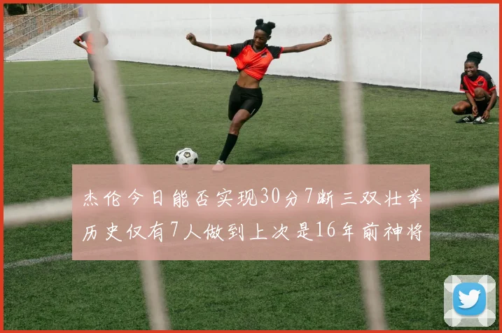 杰伦今日能否实现30分7断三双壮举历史仅有7人做到上次是16年前神将盖帽上双