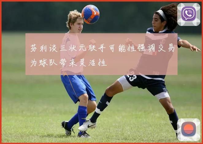 芬利谈三状元联手可能性强调交易为球队带来灵活性