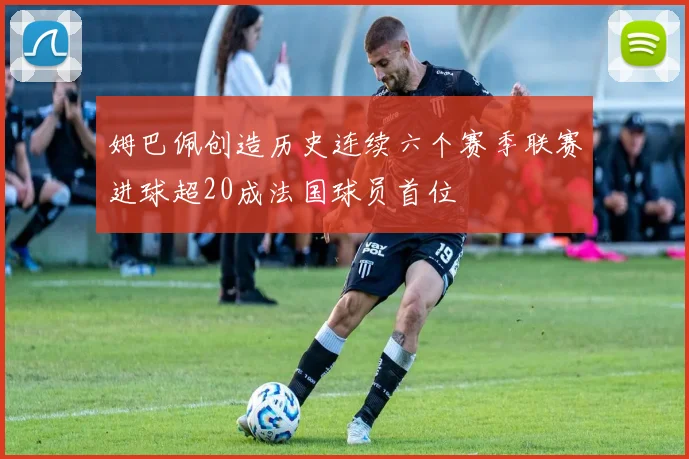 姆巴佩创造历史连续六个赛季联赛进球超20成法国球员首位