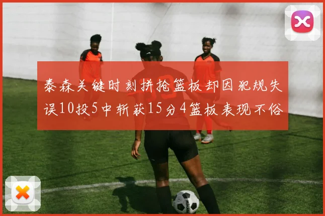 泰森关键时刻拼抢篮板却因犯规失误10投5中斩获15分4篮板表现不俗