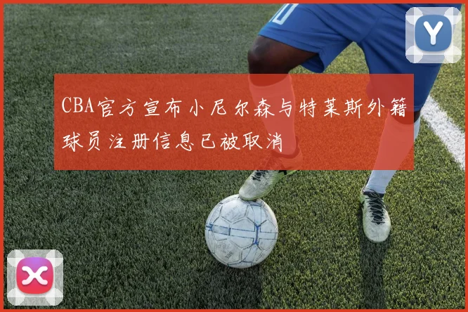CBA官方宣布小尼尔森与特莱斯外籍球员注册信息已被取消