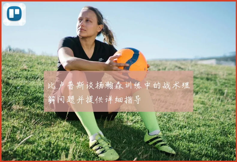 比卢普斯谈杨瀚森训练中的战术理解问题并提供详细指导