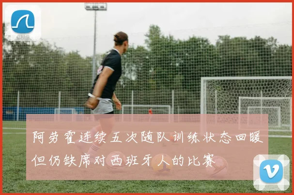 阿劳霍连续五次随队训练状态回暖但仍缺席对西班牙人的比赛