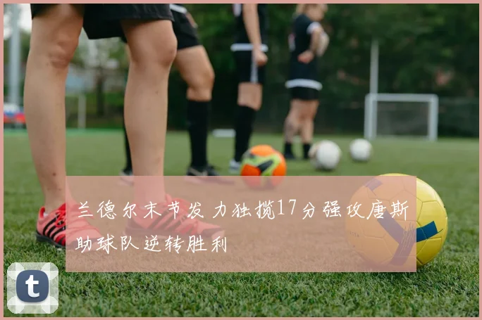 兰德尔末节发力独揽17分强攻唐斯助球队逆转胜利