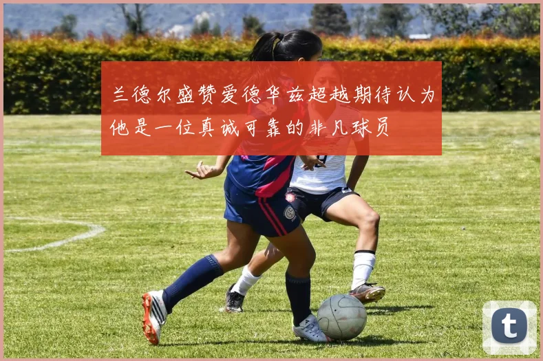 兰德尔盛赞爱德华兹超越期待认为他是一位真诚可靠的非凡球员