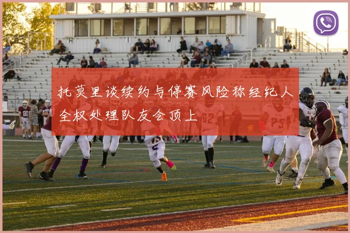 托莫里谈续约与停赛风险称经纪人全权处理队友会顶上