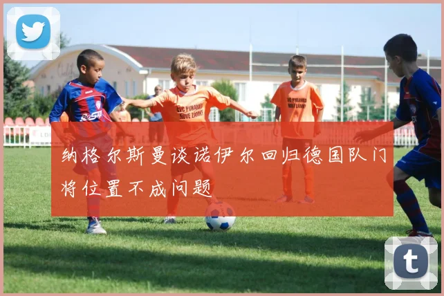 纳格尔斯曼谈诺伊尔回归德国队门将位置不成问题