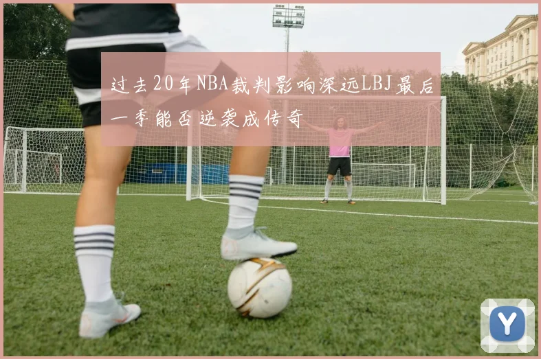 过去20年NBA裁判影响深远LBJ最后一季能否逆袭成传奇