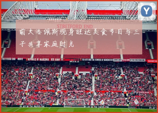 前夫洛佩斯现身旺达美食节目与三子共享家庭时光