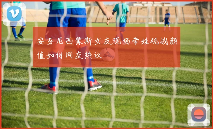 安芬尼西蒙斯女友现场带娃观战颜值如何网友热议