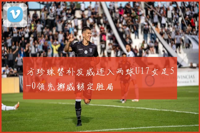 方珍珠替补发威连入两球U17女足5-0领先挪威锁定胜局