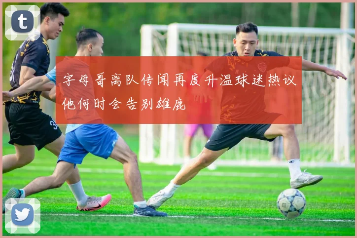 字母哥离队传闻再度升温球迷热议他何时会告别雄鹿